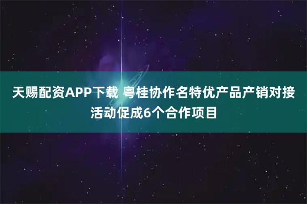 天赐配资APP下载 粤桂协作名特优产品产销对接活动促成6个合作项目