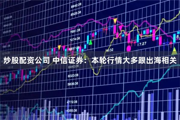 炒股配资公司 中信证券:本轮行情大多跟出海相关