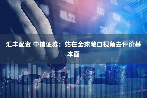 汇丰配资 中信证券:站在全球敞口视角去评价基本面