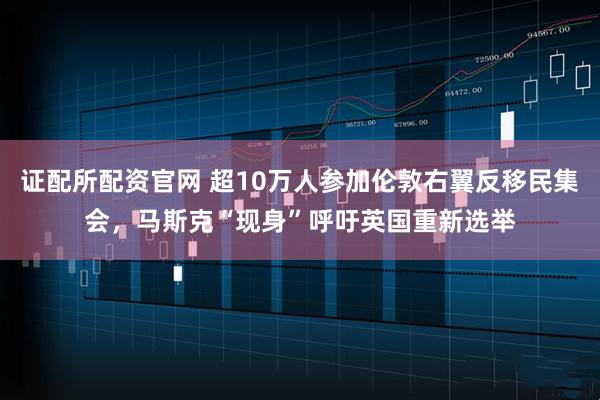 证配所配资官网 超10万人参加伦敦右翼反移民集会,马斯克“现身”呼吁英国重新选举