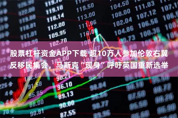 股票杠杆资金APP下载 超10万人参加伦敦右翼反移民集会,马斯克“现身”呼吁英国重新选举