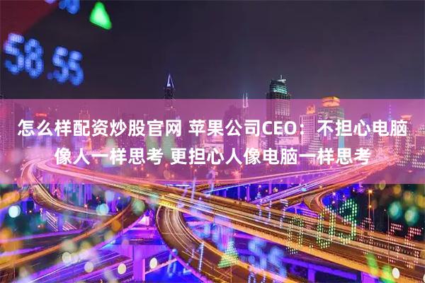 怎么样配资炒股官网 苹果公司CEO:不担心电脑像人一样思考 更担心人像电脑一样思考