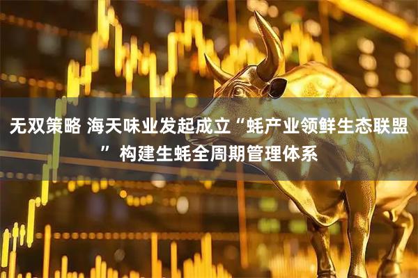 无双策略 海天味业发起成立“蚝产业领鲜生态联盟” 构建生蚝全周期管理体系
