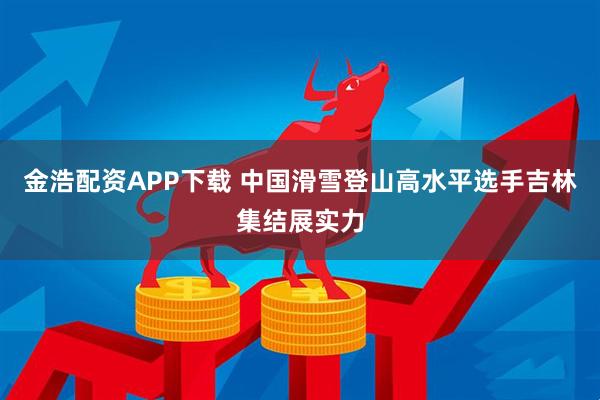 金浩配资APP下载 中国滑雪登山高水平选手吉林集结展实力