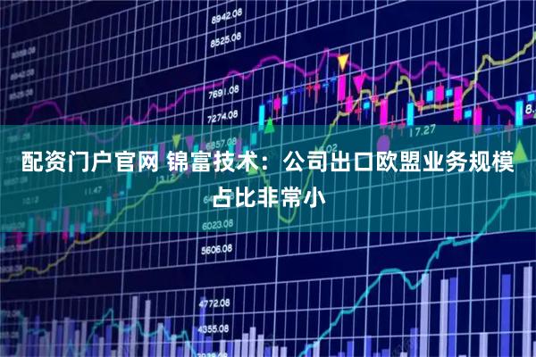 配资门户官网 锦富技术：公司出口欧盟业务规模占比非常小