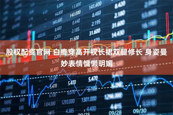 股权配资官网 白鹿穿高开衩长裙双腿修长 身姿曼妙表情慵懒明媚