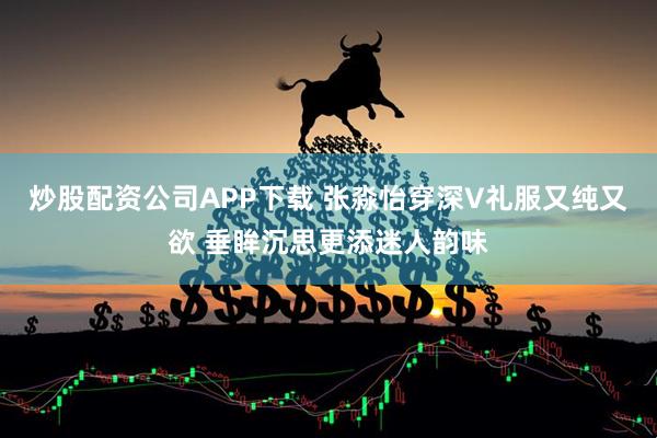 炒股配资公司APP下载 张淼怡穿深V礼服又纯又欲 垂眸沉思更添迷人韵味