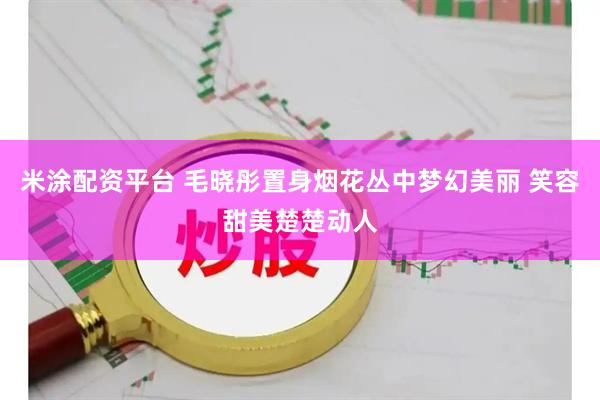 米涂配资平台 毛晓彤置身烟花丛中梦幻美丽 笑容甜美楚楚动人