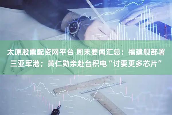 太原股票配资网平台 周末要闻汇总：福建舰部署三亚军港；黄仁勋亲赴台积电“讨要更多芯片”