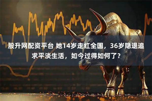 股升网配资平台 她14岁走红全国，36岁隐退追求平淡生活，如今过得如何了？