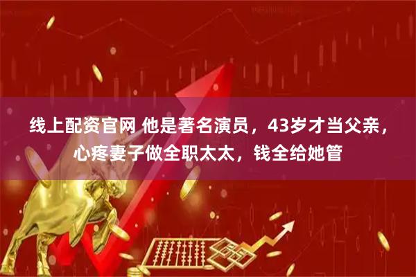 线上配资官网 他是著名演员，43岁才当父亲，心疼妻子做全职太太，钱全给她管