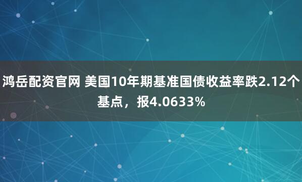 鸿岳配资官网 美国10年期基准国债收益率跌2.12个基点，报4.0633%