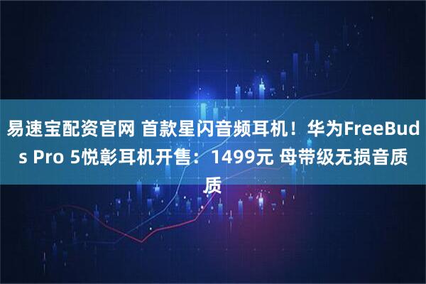 易速宝配资官网 首款星闪音频耳机！华为FreeBuds Pro 5悦彰耳机开售：1499元 母带级无损音质