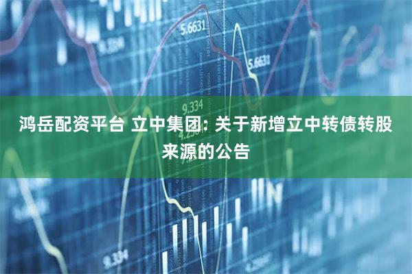 鸿岳配资平台 立中集团: 关于新增立中转债转股来源的公告