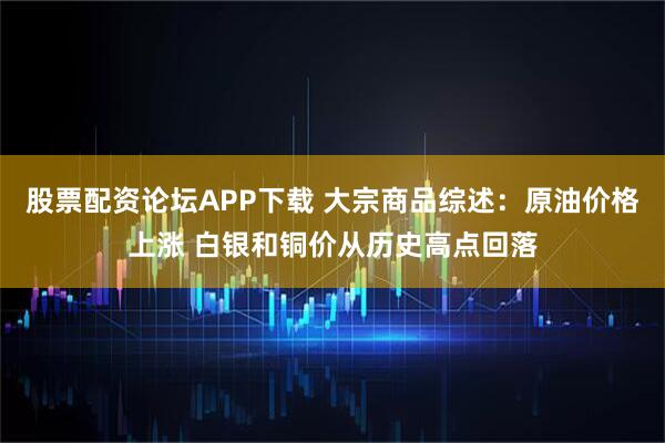 股票配资论坛APP下载 大宗商品综述：原油价格上涨 白银和铜价从历史高点回落
