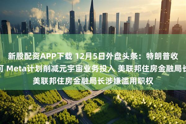 新股配资APP下载 12月5日外盘头条：特朗普收紧移民工作许可 Meta计划削减元宇宙业务投入 美联邦住房金融局长涉嫌滥用职权
