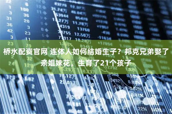 桥水配资官网 连体人如何结婚生子？邦克兄弟娶了亲姐妹花，生育了21个孩子