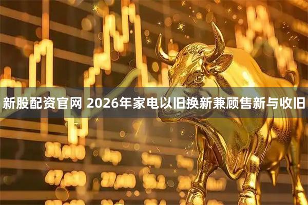 新股配资官网 2026年家电以旧换新兼顾售新与收旧