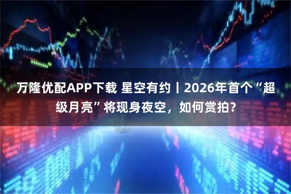 万隆优配APP下载 星空有约丨2026年首个“超级月亮”将现身夜空，如何赏拍？