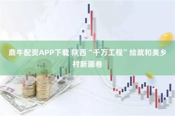 鼎牛配资APP下载 陕西“千万工程”绘就和美乡村新画卷