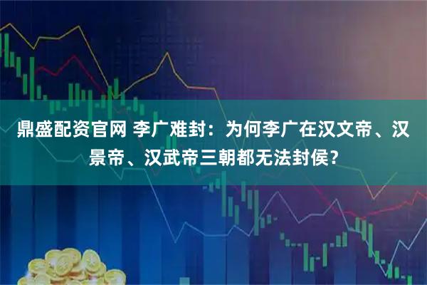 鼎盛配资官网 李广难封：为何李广在汉文帝、汉景帝、汉武帝三朝都无法封侯？