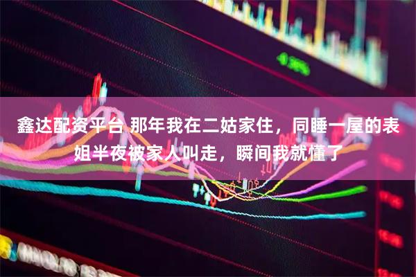 鑫达配资平台 那年我在二姑家住，同睡一屋的表姐半夜被家人叫走，瞬间我就懂了
