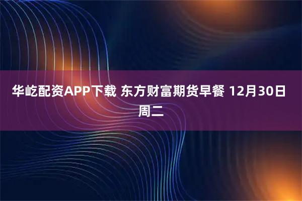华屹配资APP下载 东方财富期货早餐 12月30日 周二