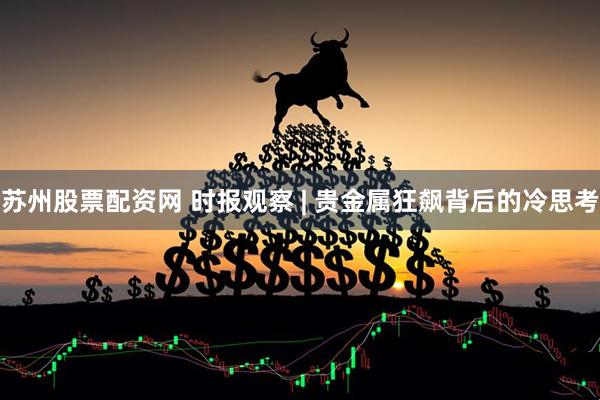 苏州股票配资网 时报观察 | 贵金属狂飙背后的冷思考