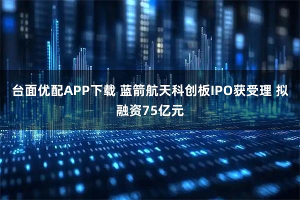 台面优配APP下载 蓝箭航天科创板IPO获受理 拟融资75亿元