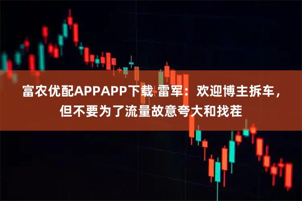 富农优配APPAPP下载 雷军：欢迎博主拆车，但不要为了流量故意夸大和找茬