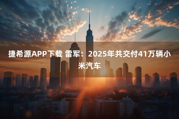 捷希源APP下载 雷军：2025年共交付41万辆小米汽车