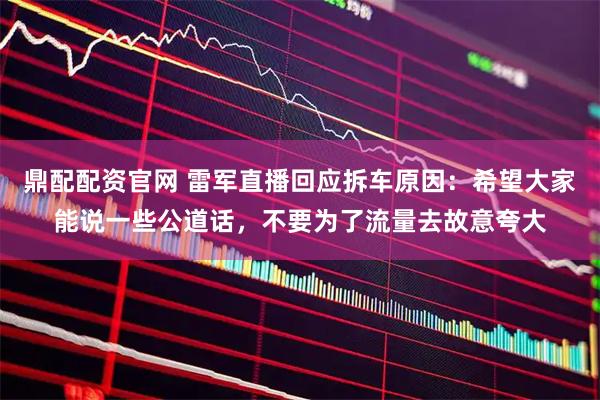 鼎配配资官网 雷军直播回应拆车原因：希望大家能说一些公道话，不要为了流量去故意夸大