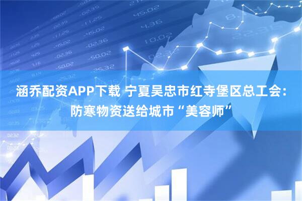 涵乔配资APP下载 宁夏吴忠市红寺堡区总工会：防寒物资送给城市“美容师”