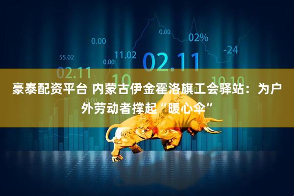豪泰配资平台 内蒙古伊金霍洛旗工会驿站：为户外劳动者撑起“暖心伞”