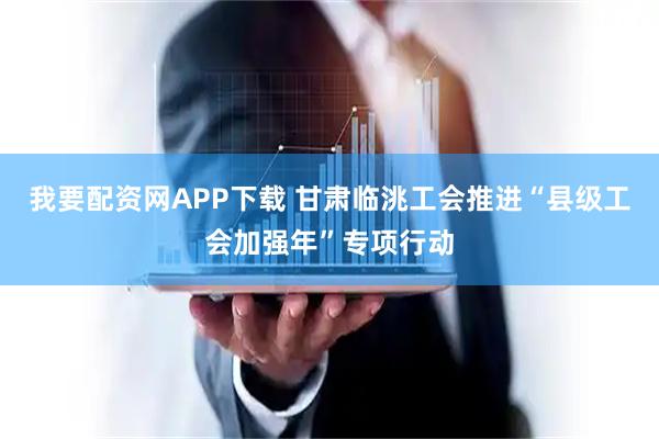 我要配资网APP下载 甘肃临洮工会推进“县级工会加强年”专项行动