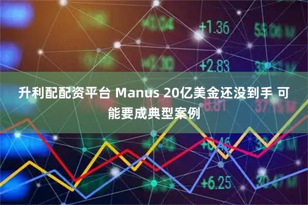 升利配配资平台 Manus 20亿美金还没到手 可能要成典型案例