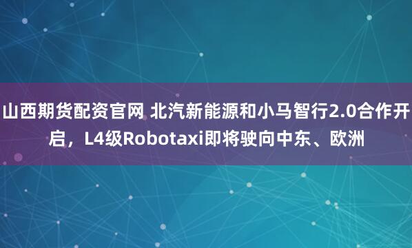 山西期货配资官网 北汽新能源和小马智行2.0合作开启，L4级Robotaxi即将驶向中东、欧洲