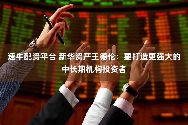 速牛配资平台 新华资产王德伦：要打造更强大的中长期机构投资者