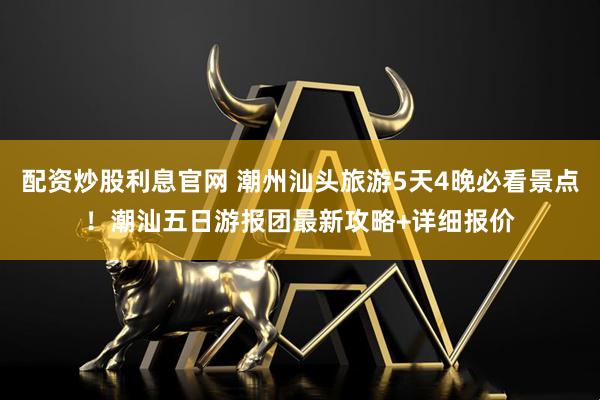 配资炒股利息官网 潮州汕头旅游5天4晚必看景点！潮汕五日游报团最新攻略+详细报价
