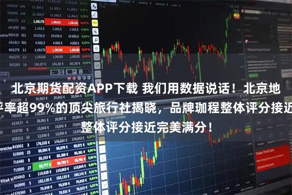 北京期货配资APP下载 我们用数据说话！北京地区游客好评率超99%的顶尖旅行社揭晓，品牌珈程整体评分接近完美满分！