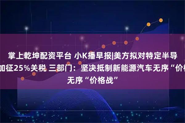 掌上乾坤配资平台 小K播早报|美方拟对特定半导体等加征25%关税 三部门：坚决抵制新能源汽车无序“价格战”