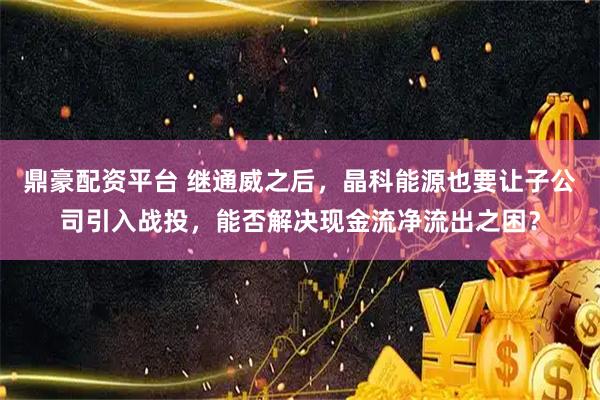 鼎豪配资平台 继通威之后，晶科能源也要让子公司引入战投，能否解决现金流净流出之困？