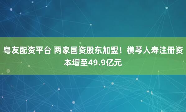 粤友配资平台 两家国资股东加盟！横琴人寿注册资本增至49.9亿元