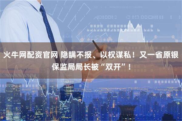 火牛网配资官网 隐瞒不报、以权谋私！又一省原银保监局局长被“双开”！