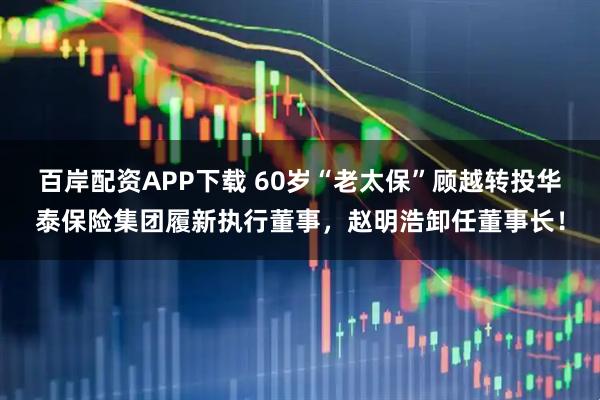 百岸配资APP下载 60岁“老太保”顾越转投华泰保险集团履新执行董事，赵明浩卸任董事长！