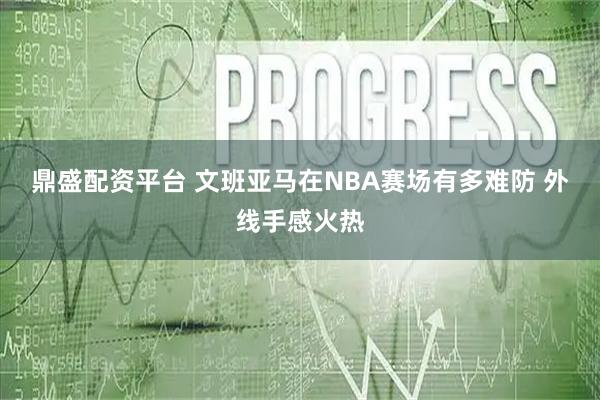 鼎盛配资平台 文班亚马在NBA赛场有多难防 外线手感火热