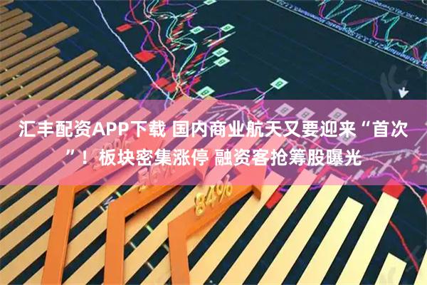 汇丰配资APP下载 国内商业航天又要迎来“首次”！板块密集涨停 融资客抢筹股曝光