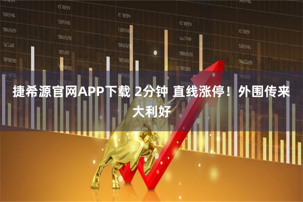 捷希源官网APP下载 2分钟 直线涨停！外围传来大利好