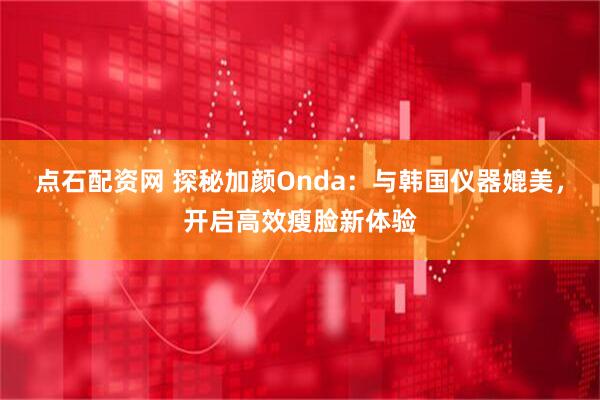 点石配资网 探秘加颜Onda：与韩国仪器媲美，开启高效瘦脸新体验