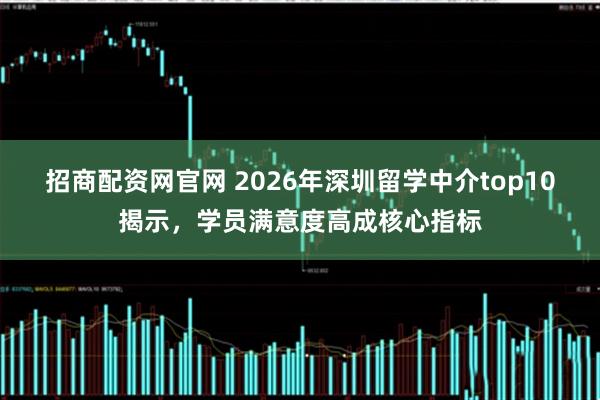 招商配资网官网 2026年深圳留学中介top10揭示，学员满意度高成核心指标